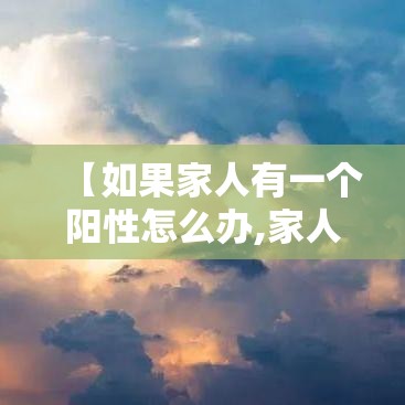 【如果家人有一个阳性怎么办,家人阳了怎么办】 【如果家人有一个阳性怎么办,家人阳了怎么办】