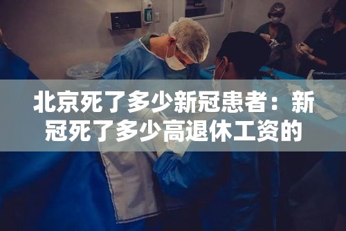 北京死了多少新冠患者：新冠死了多少高退休工资的
