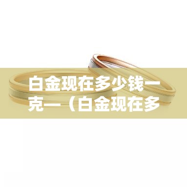 白金现在多少钱一克—（白金现在多少钱一克?）
