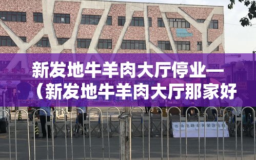 新发地牛羊肉大厅停业—（新发地牛羊肉大厅那家好）