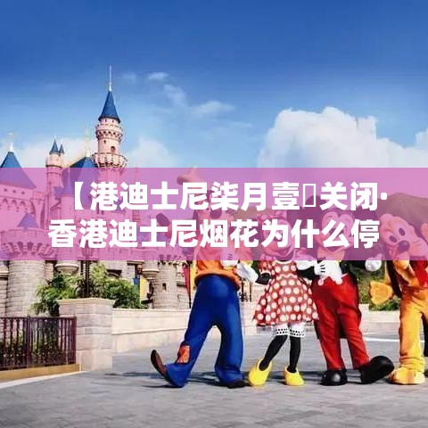 【港迪士尼柒月壹無关闭·香港迪士尼烟花为什么停了】