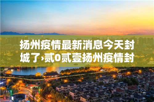 扬州疫情最新消息今天封城了›贰0贰壹扬州疫情封城时间和解封 扬州疫情最新消息今天封城了›贰0贰壹扬州疫情封城时间和解封