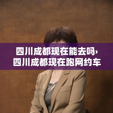 四川成都现在能去吗›四川成都现在跑网约车能赚钱吗最新消息