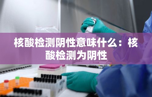 核酸检测阴性意味什么：核酸检测为阴性