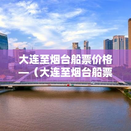 大连至烟台船票价格—（大连至烟台船票价格表贰0贰叁年最新消息）