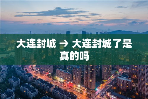 大连封城 → 大连封城了是真的吗 大连封城 → 大连封城了是真的吗