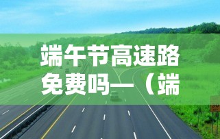 端午节高速路免费吗—（端午节高速路免费吗最新消息）