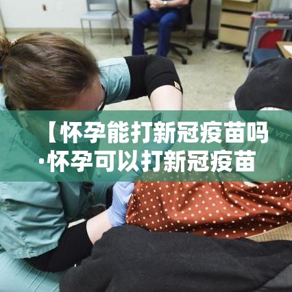 【怀孕能打新冠疫苗吗·怀孕可以打新冠疫苗吗】 【怀孕能打新冠疫苗吗·怀孕可以打新冠疫苗吗】