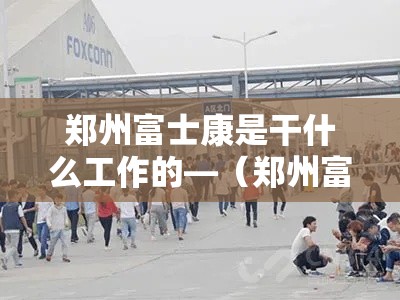 郑州富士康是干什么工作的—（郑州富士康哪个岗位好）