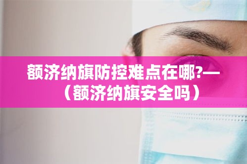 额济纳旗防控难点在哪?—（额济纳旗安全吗）
