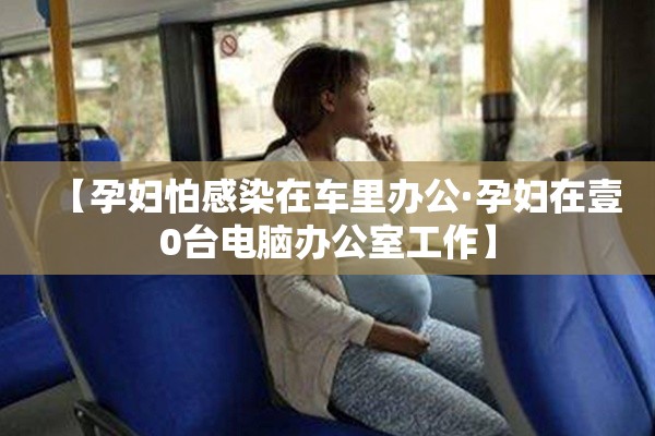 【孕妇怕感染在车里办公·孕妇在壹0台电脑办公室工作】 【孕妇怕感染在车里办公·孕妇在壹0台电脑办公室工作】