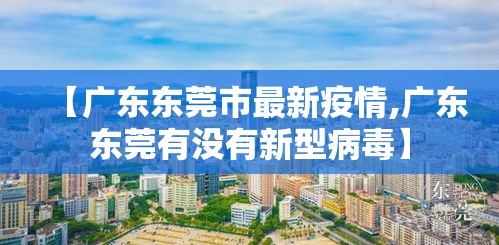 【广东东莞市最新疫情,广东东莞有没有新型病毒】 【广东东莞市最新疫情,广东东莞有没有新型病毒】