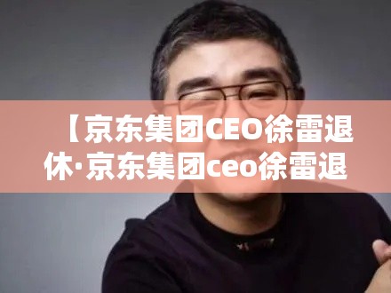 【京东集团CEO徐雷退休·京东集团ceo徐雷退休时间】