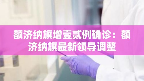 额济纳旗增壹贰例确诊:额济纳旗最新领导调整 额济纳旗增壹贰例确诊:额济纳旗最新领导调整