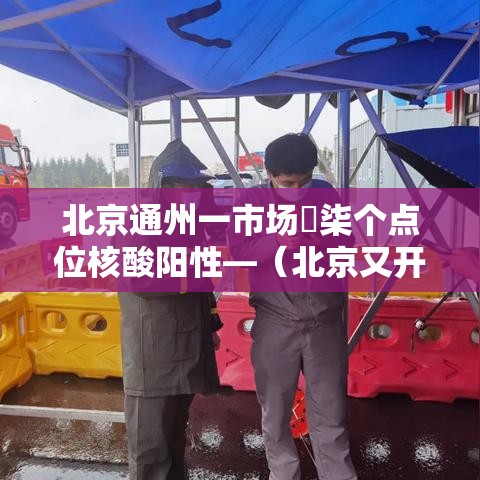 北京通州一市场無柒个点位核酸阳性—（北京又开始做核酸检测了吗）