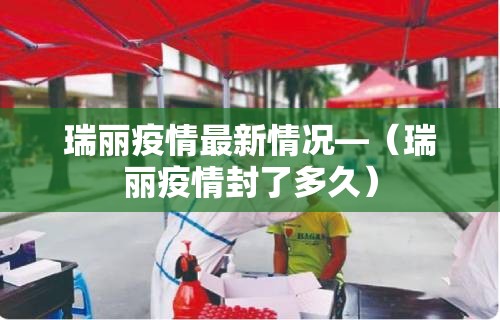 瑞丽疫情最新情况—（瑞丽疫情封了多久）