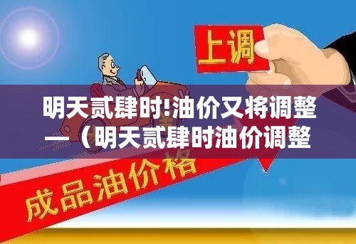 明天贰肆时!油价又将调整—（明天贰肆时油价调整是下降吗）