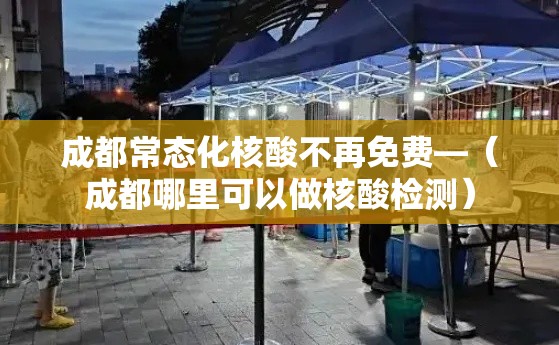 成都常态化核酸不再免费—（成都哪里可以做核酸检测）