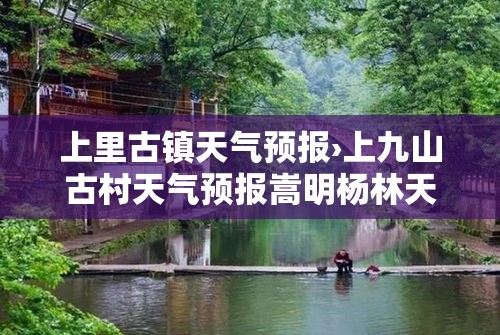 上里古镇天气预报›上九山古村天气预报嵩明杨林天气预报 上里古镇天气预报›上九山古村天气预报嵩明杨林天气预报