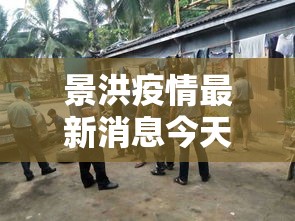 景洪疫情最新消息今天—（景洪疫情最新消息今天封城了）