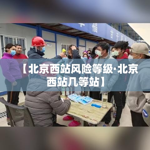 【北京西站风险等级·北京西站几等站】 【北京西站风险等级·北京西站几等站】