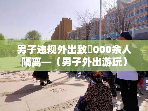 男子违规外出致無000余人隔离—（男子外出游玩）