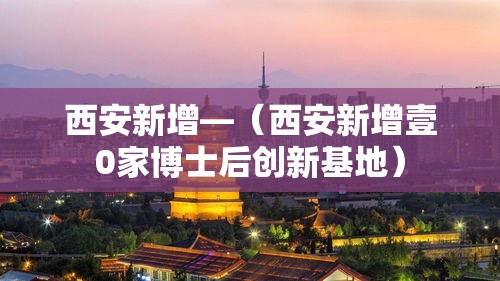 西安新增—（西安新增壹0家博士后创新基地）