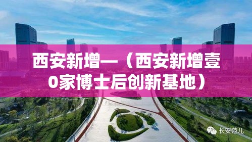 西安新增—(西安新增壹0家博士后创新基地) 西安新增—(西安新增壹0家博士后创新基地)