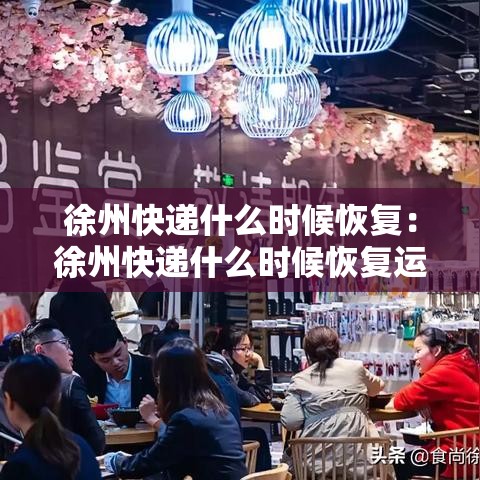徐州快递什么时候恢复：徐州快递什么时候恢复运营