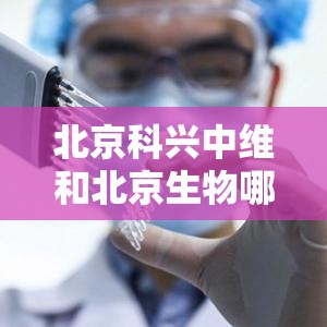 北京科兴中维和北京生物哪个好：北京科兴中维和科兴哪个好