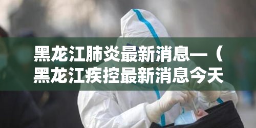黑龙江肺炎最新消息—(黑龙江疾控最新消息今天) 黑龙江肺炎最新消息—(黑龙江疾控最新消息今天)