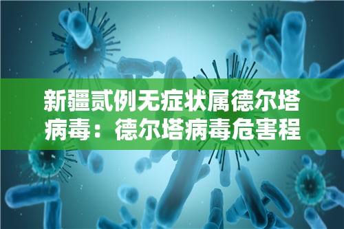 新疆贰例无症状属德尔塔病毒：德尔塔病毒危害程度