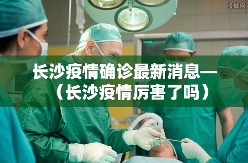 长沙疫情确诊最新消息—（长沙疫情厉害了吗）
