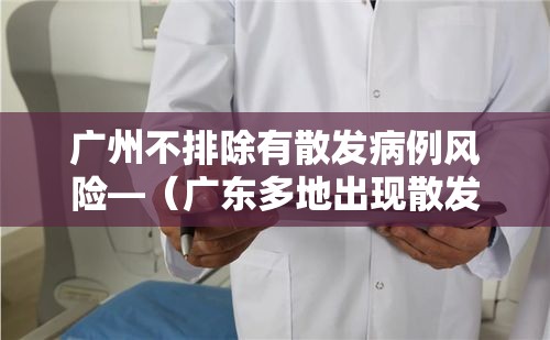 广州不排除有散发病例风险—(广东多地出现散发病例) 广州不排除有散发病例风险—(广东多地出现散发病例)