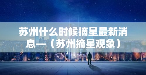 苏州什么时候摘星最新消息—(苏州摘星观象) 苏州什么时候摘星最新消息—(苏州摘星观象)