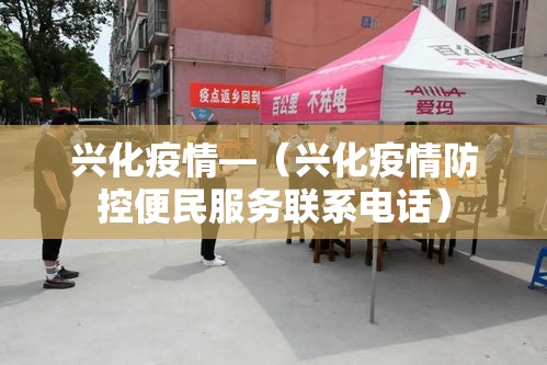 兴化疫情—(兴化疫情防控便民服务联系电话) 兴化疫情—(兴化疫情防控便民服务联系电话)