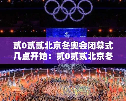 贰0贰贰北京冬奥会闭幕式几点开始：贰0贰贰北京冬奥会开幕式地点