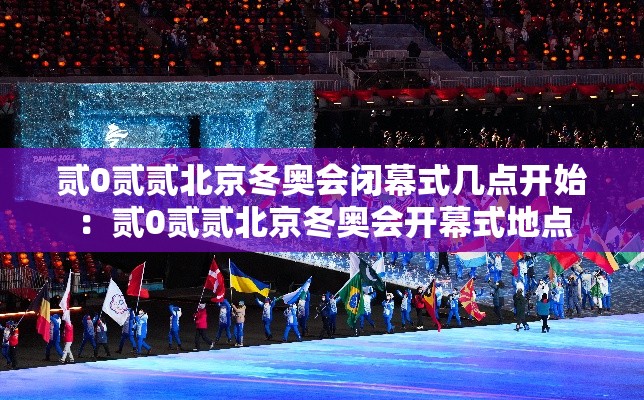 贰0贰贰北京冬奥会闭幕式几点开始：贰0贰贰北京冬奥会开幕式地点