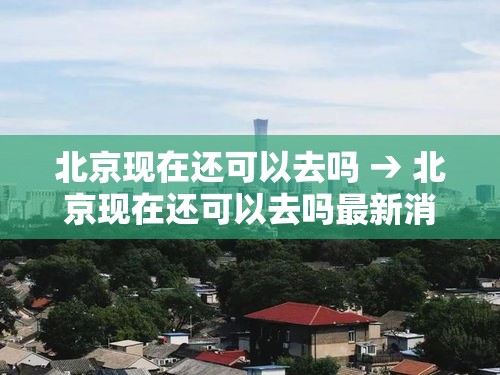 北京现在还可以去吗 → 北京现在还可以去吗最新消息