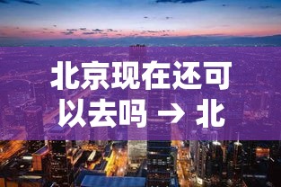 北京现在还可以去吗 → 北京现在还可以去吗最新消息