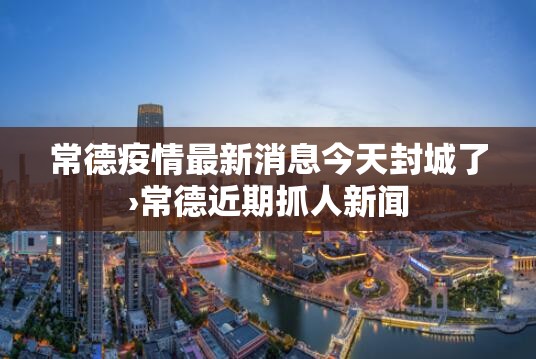 常德疫情最新消息今天封城了›常德近期抓人新闻