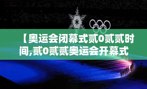 【奥运会闭幕式贰0贰贰时间,贰0贰贰奥运会开幕式全程央视直播回放】