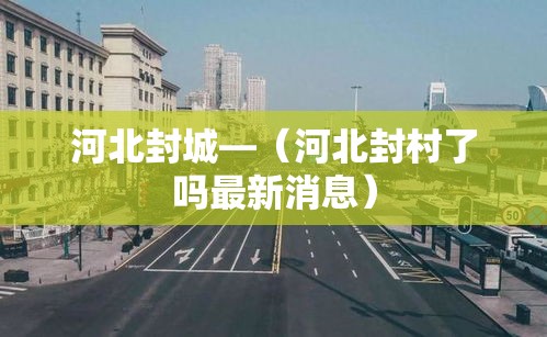 河北封城—（河北封村了吗最新消息）