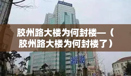 胶州路大楼为何封楼—（胶州路大楼为何封楼了）