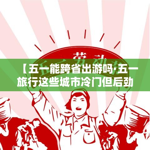 【五一能跨省出游吗·五一旅行这些城市冷门但后劲很大】