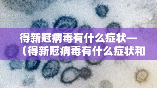 得新冠病毒有什么症状—（得新冠病毒有什么症状和反应）