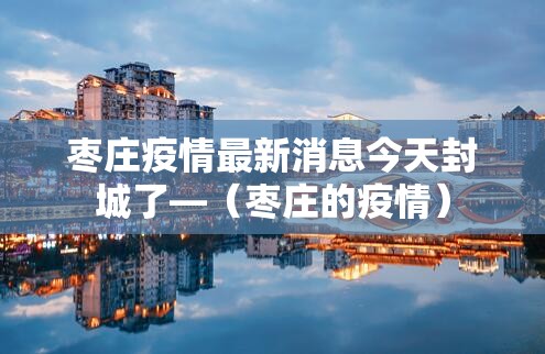 枣庄疫情最新消息今天封城了—（枣庄的疫情）