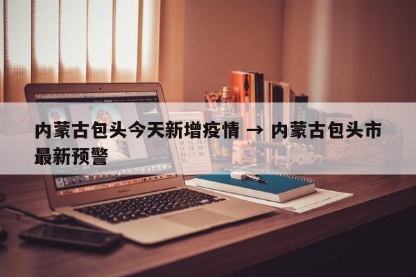 内蒙古包头今天新增疫情 → 内蒙古包头市最新预警