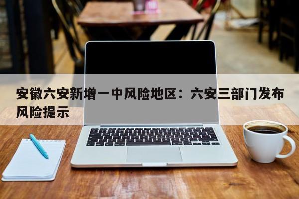 安徽六安新增一中风险地区：六安三部门发布风险提示