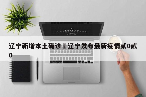 辽宁新增本土确诊›辽宁发布最新疫情贰0贰0